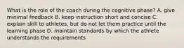 What is the role of the coach during the cognitive phase? A. give minimal feedback B. keep instruction short and concise C. explain skill to athletes, but do not let them practice until the learning phase D. maintain standards by which the athlete understands the requirements