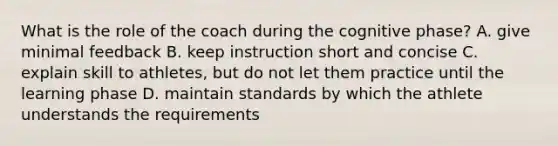 What is the role of the coach during the cognitive phase? A. give minimal feedback B. keep instruction short and concise C. explain skill to athletes, but do not let them practice until the learning phase D. maintain standards by which the athlete understands the requirements