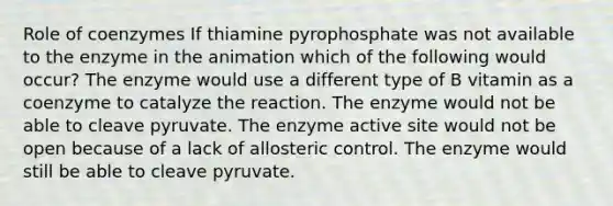 Role of coenzymes If thiamine pyrophosphate was not available to the enzyme in the animation which of the following would occur? The enzyme would use a different type of B vitamin as a coenzyme to catalyze the reaction. The enzyme would not be able to cleave pyruvate. The enzyme active site would not be open because of a lack of allosteric control. The enzyme would still be able to cleave pyruvate.