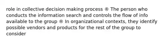 role in collective decision making process ® The person who conducts the information search and controls the flow of info available to the group ® In organizational contexts, they identify possible vendors and products for the rest of the group to consider