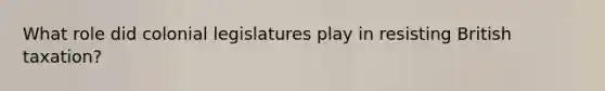 What role did colonial legislatures play in resisting British taxation?