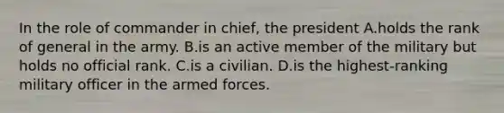 In the role of commander in chief, the president A.holds the rank of general in the army. B.is an active member of the military but holds no official rank. C.is a civilian. D.is the highest-ranking military officer in the armed forces.