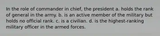 In the role of commander in chief, the president a. holds the rank of general in the army. b. is an active member of the military but holds no official rank. c. is a civilian. d. is the highest-ranking military officer in the armed forces.