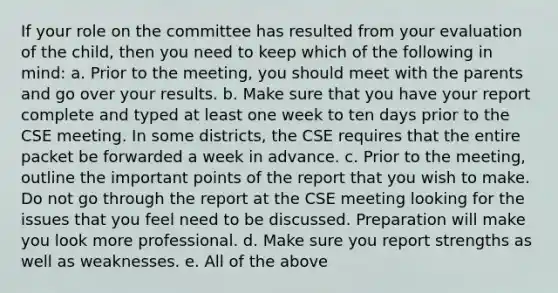 If your role on the committee has resulted from your evaluation of the child, then you need to keep which of the following in mind: a. Prior to the meeting, you should meet with the parents and go over your results. b. Make sure that you have your report complete and typed at least one week to ten days prior to the CSE meeting. In some districts, the CSE requires that the entire packet be forwarded a week in advance. c. Prior to the meeting, outline the important points of the report that you wish to make. Do not go through the report at the CSE meeting looking for the issues that you feel need to be discussed. Preparation will make you look more professional. d. Make sure you report strengths as well as weaknesses. e. All of the above