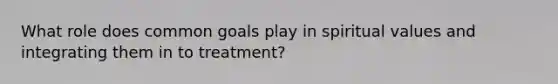 What role does common goals play in spiritual values and integrating them in to treatment?