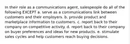 In their role as a communications agent, salespeople do all of the following EXCEPT a. serve as a communications link between customers and their employers. b. provide product and marketplace information to customers. c. report back to their company on competitive activity. d. report back to their company on buyer preferences and ideas for new products. e. stimulate sales cycles and help customers reach buying decisions.