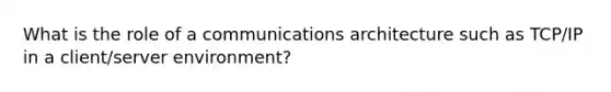 What is the role of a communications architecture such as TCP/IP in a client/server environment?