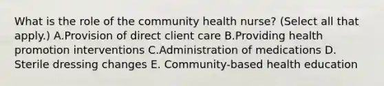 What is the role of the community health nurse? (Select all that apply.) A.Provision of direct client care B.Providing health promotion interventions C.Administration of medications D. Sterile dressing changes E. Community-based health education