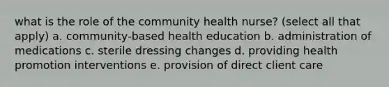 what is the role of the community health nurse? (select all that apply) a. community-based health education b. administration of medications c. sterile dressing changes d. providing health promotion interventions e. provision of direct client care