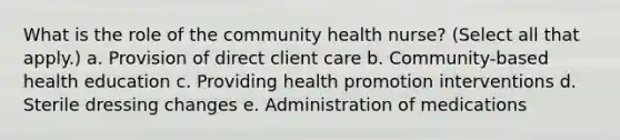 What is the role of the community health nurse? (Select all that apply.) a. Provision of direct client care b. Community-based health education c. Providing health promotion interventions d. Sterile dressing changes e. Administration of medications