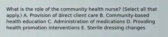 What is the role of the community health nurse? (Select all that apply.) A. Provision of direct client care B. Community-based health education C. Administration of medications D. Providing health promotion interventions E. Sterile dressing changes