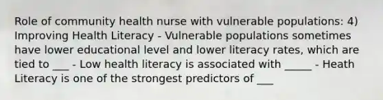 Role of community health nurse with vulnerable populations: 4) Improving Health Literacy - Vulnerable populations sometimes have lower educational level and lower literacy rates, which are tied to ___ - Low health literacy is associated with _____ - Heath Literacy is one of the strongest predictors of ___