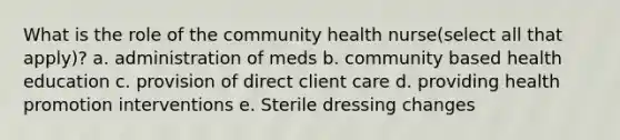 What is the role of the community health nurse(select all that apply)? a. administration of meds b. community based health education c. provision of direct client care d. providing health promotion interventions e. Sterile dressing changes