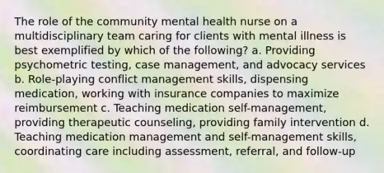 The role of the community mental health nurse on a multidisciplinary team caring for clients with mental illness is best exemplified by which of the following? a. Providing psychometric testing, case management, and advocacy services b. Role-playing conflict management skills, dispensing medication, working with insurance companies to maximize reimbursement c. Teaching medication self-management, providing therapeutic counseling, providing family intervention d. Teaching medication management and self-management skills, coordinating care including assessment, referral, and follow-up