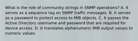 What is the role of community strings in SNMP operations? A. It serves as a sequence tag on SNMP traffic messages. B. It serves as a password to protect access to MIB objects. C. It passes the Active Directory username and password that are required for device access. D. It translates alphanumeric MIB output values to numeric values.