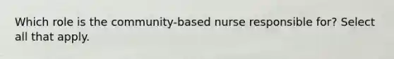 Which role is the community-based nurse responsible for? Select all that apply.