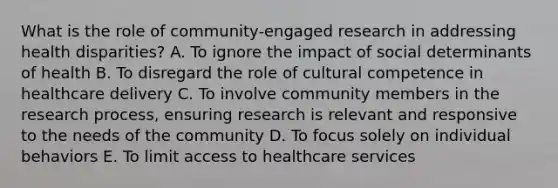 What is the role of community-engaged research in addressing health disparities? A. To ignore the impact of social determinants of health B. To disregard the role of cultural competence in healthcare delivery C. To involve community members in the research process, ensuring research is relevant and responsive to the needs of the community D. To focus solely on individual behaviors E. To limit access to healthcare services