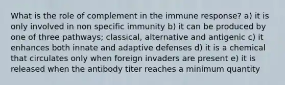 What is the role of complement in the immune response? a) it is only involved in non specific immunity b) it can be produced by one of three pathways; classical, alternative and antigenic c) it enhances both innate and adaptive defenses d) it is a chemical that circulates only when foreign invaders are present e) it is released when the antibody titer reaches a minimum quantity