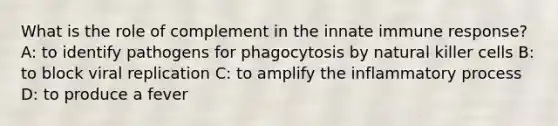 What is the role of complement in the innate immune response? A: to identify pathogens for phagocytosis by natural killer cells B: to block viral replication C: to amplify the inflammatory process D: to produce a fever