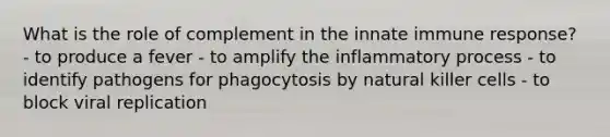 What is the role of complement in the innate immune response? - to produce a fever - to amplify the inflammatory process - to identify pathogens for phagocytosis by natural killer cells - to block viral replication