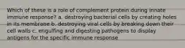 Which of these is a role of complement protein during innate immune response? a. destroying bacterial cells by creating holes in its membrane b. destroying viral cells by breaking down their cell walls c. engulfing and digesting pathogens to display antigens for the specific immune response