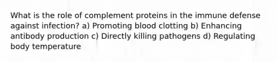 What is the role of complement proteins in the immune defense against infection? a) Promoting blood clotting b) Enhancing antibody production c) Directly killing pathogens d) Regulating body temperature