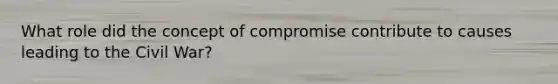 What role did the concept of compromise contribute to causes leading to the Civil War?