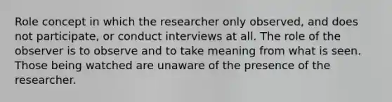 Role concept in which the researcher only observed, and does not participate, or conduct interviews at all. The role of the observer is to observe and to take meaning from what is seen. Those being watched are unaware of the presence of the researcher.