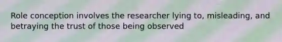 Role conception involves the researcher lying to, misleading, and betraying the trust of those being observed