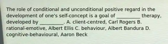 The role of conditional and unconditional positive regard in the development of one's self-concept is a goal of __________ therapy, developed by __________. A. client-centred, Carl Rogers B. rational-emotive, Albert Ellis C. behaviour, Albert Bandura D. cognitive-behavioural, Aaron Beck