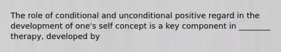 The role of conditional and unconditional positive regard in the development of one's self concept is a key component in ________ therapy, developed by