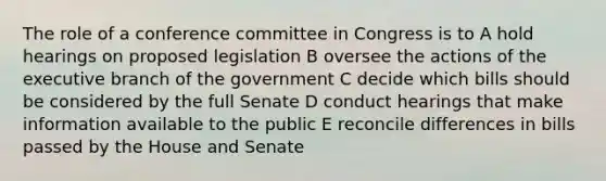 The role of a conference committee in Congress is to A hold hearings on proposed legislation B oversee the actions of <a href='https://www.questionai.com/knowledge/kBllUhZHhd-the-executive-branch' class='anchor-knowledge'>the executive branch</a> of the government C decide which bills should be considered by the full Senate D conduct hearings that make information available to the public E reconcile differences in bills passed by the House and Senate