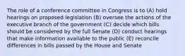 The role of a conference committee in Congress is to (A) hold hearings on proposed legislation (B) oversee the actions of the executive branch of the government (C) decide which bills should be considered by the full Senate (D) conduct hearings that make information available to the public (E) reconcile differences in bills passed by the House and Senate