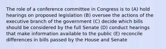 The role of a conference committee in Congress is to (A) hold hearings on proposed legislation (B) oversee the actions of <a href='https://www.questionai.com/knowledge/kBllUhZHhd-the-executive-branch' class='anchor-knowledge'>the executive branch</a> of the government (C) decide which bills should be considered by the full Senate (D) conduct hearings that make information available to the public (E) reconcile differences in bills passed by the House and Senate