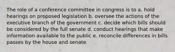 The role of a conference committee in congress is to a. hold hearings on proposed legislation b. oversee the actions of the executive branch of the government c. decide which bills should be considered by the full senate d. conduct hearings that make information available to the public e. reconcile differences in bills passes by the house and senate