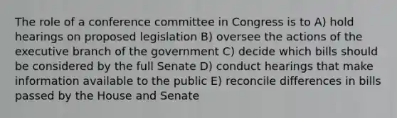 The role of a conference committee in Congress is to A) hold hearings on proposed legislation B) oversee the actions of the executive branch of the government C) decide which bills should be considered by the full Senate D) conduct hearings that make information available to the public E) reconcile differences in bills passed by the House and Senate