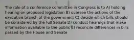 The role of a conference committee in Congress is to A) holding hearing on proposed legislation B) oversee the actions of the executive branch of the government C) decide which bills should be considered by the full Senate D) conduct hearings that make information available to the public E) reconcile differences in bills passed by the House and Senate