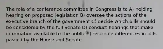 The role of a conference committee in Congress is to A) holding hearing on proposed legislation B) oversee the actions of the executive branch of the government C) decide which bills should be considered by the full Senate D) conduct hearings that make information available to the public E) reconcile differences in bills passed by the House and Senate