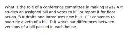 What is the role of a conference committee in making laws? A.It studies an assigned bill and votes to kill or report it for floor action. B.It drafts and introduces new bills. C.It convenes to override a veto of a bill. D.It works out differences between versions of a bill passed in each house.