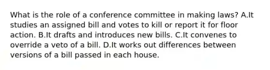 What is the role of a conference committee in making laws? A.It studies an assigned bill and votes to kill or report it for floor action. B.It drafts and introduces new bills. C.It convenes to override a veto of a bill. D.It works out differences between versions of a bill passed in each house.