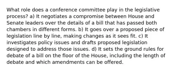 What role does a conference committee play in the legislative process? a) It negotiates a compromise between House and Senate leaders over the details of a bill that has passed both chambers in different forms. b) It goes over a proposed piece of legislation line by line, making changes as it sees fit. c) It investigates policy issues and drafts proposed legislation designed to address those issues. d) It sets the ground rules for debate of a bill on the floor of the House, including the length of debate and which amendments can be offered.