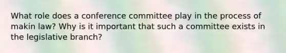 What role does a conference committee play in the process of makin law? Why is it important that such a committee exists in the legislative branch?