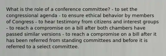 What is the role of a conference committee? - to set the congressional agenda - to ensure ethical behavior by members of Congress - to hear testimony from citizens and interest groups - to reach a compromise on a bill after both chambers have passed similar versions - to reach a compromise on a bill after it has been referred from standing committees and before it is referred to a select committee.