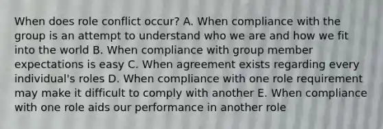 When does role conflict​ occur? A. When compliance with the group is an attempt to understand who we are and how we fit into the world B. When compliance with group member expectations is easy C. When agreement exists regarding every​ individual's roles D. When compliance with one role requirement may make it difficult to comply with another E. When compliance with one role aids our performance in another role