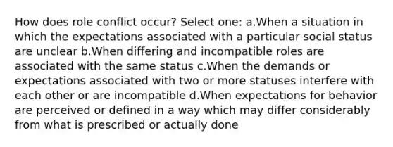 How does role conflict occur? Select one: a.When a situation in which the expectations associated with a particular social status are unclear b.When differing and incompatible roles are associated with the same status c.When the demands or expectations associated with two or more statuses interfere with each other or are incompatible d.When expectations for behavior are perceived or defined in a way which may differ considerably from what is prescribed or actually done