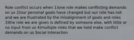 Role conflict occurs when 1)one role makes conflicting demands on us 2)our personal goals have changed but our role has not and we are frustrated by the misalignment of goals and roles 3)the role we are given is defined by someone else, with little or no input from us 4)multiple roles that we hold make conflict demands on us Social Interaction