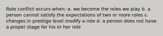 Role conflict occurs when: a. we become the roles we play b. a person cannot satisfy the expectations of two or more roles c. changes in prestige level modify a role d. a person does not have a proper stage for his or her role