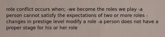 role conflict occurs when; -we become the roles we play -a person cannot satisfy the expectations of two or more roles -changes in prestige level modify a role -a person does not have a proper stage for his or her role