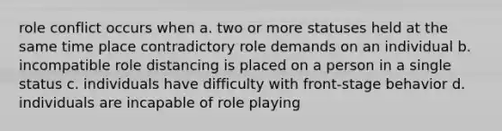 role conflict occurs when a. two or more statuses held at the same time place contradictory role demands on an individual b. incompatible role distancing is placed on a person in a single status c. individuals have difficulty with front-stage behavior d. individuals are incapable of role playing