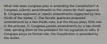 What role does Congress play in amending the Constitution? A. Congress submits amendments to the states for their approval. B. Congress approves or rejects amendments supported by two- thirds of the states. C. The Senate approves proposed amendments by a two-thirds vote, but the House plays little role in the process. D. Congress passes amendments by a two-thirds vote, sending them to the president for his signature or veto. E. Congress plays no formal role; the Constitution is amended by the states.